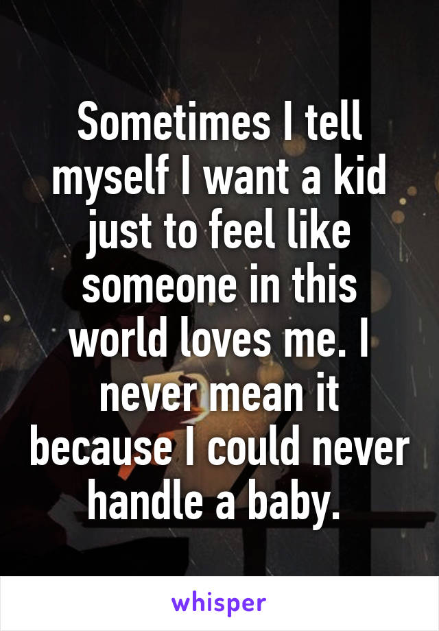 Sometimes I tell myself I want a kid just to feel like someone in this world loves me. I never mean it because I could never handle a baby. 