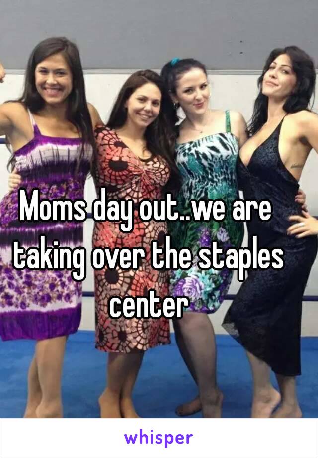 Moms day out..we are taking over the staples center