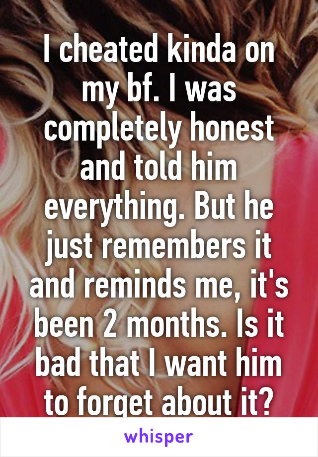 I cheated kinda on my bf. I was completely honest and told him everything. But he just remembers it and reminds me, it's been 2 months. Is it bad that I want him to forget about it?