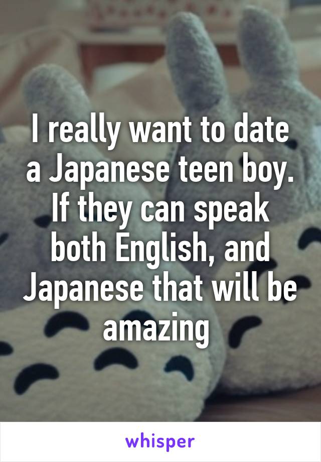 I really want to date a Japanese teen boy. If they can speak both English, and Japanese that will be amazing 