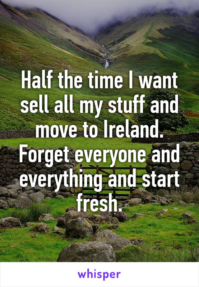 Half the time I want sell all my stuff and move to Ireland. Forget everyone and everything and start fresh.