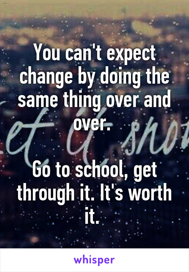 You can't expect change by doing the same thing over and over. 

Go to school, get through it. It's worth it. 