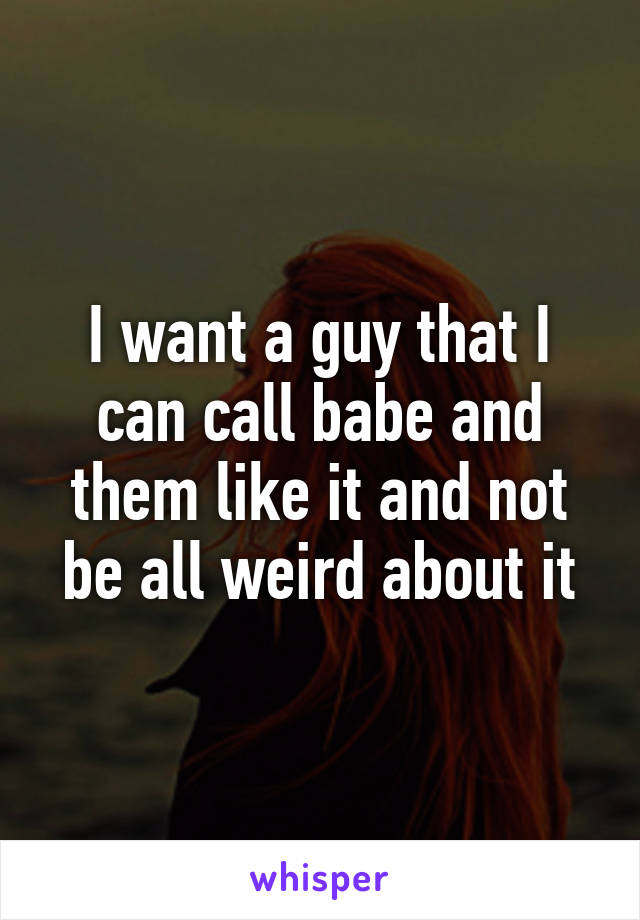 I want a guy that I can call babe and them like it and not be all weird about it