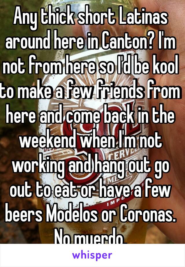 Any thick short Latinas around here in Canton? I'm not from here so I'd be kool to make a few friends from here and come back in the weekend when I'm not working and hang out go out to eat or have a few beers Modelos or Coronas. No muerdo.