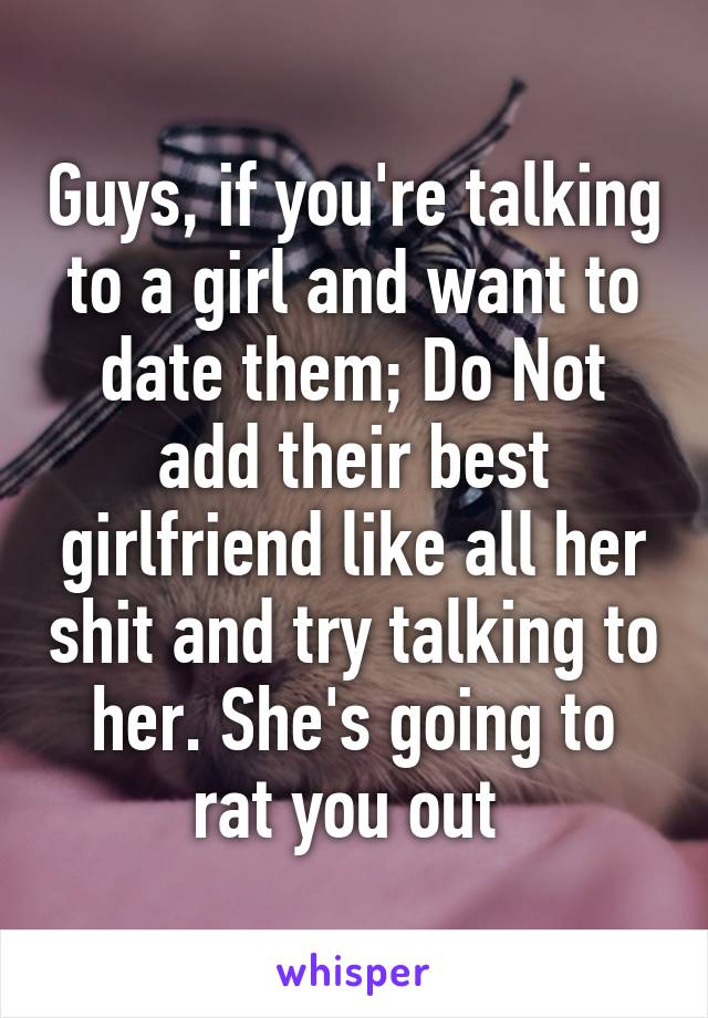 Guys, if you're talking to a girl and want to date them; Do Not add their best girlfriend like all her shit and try talking to her. She's going to rat you out 