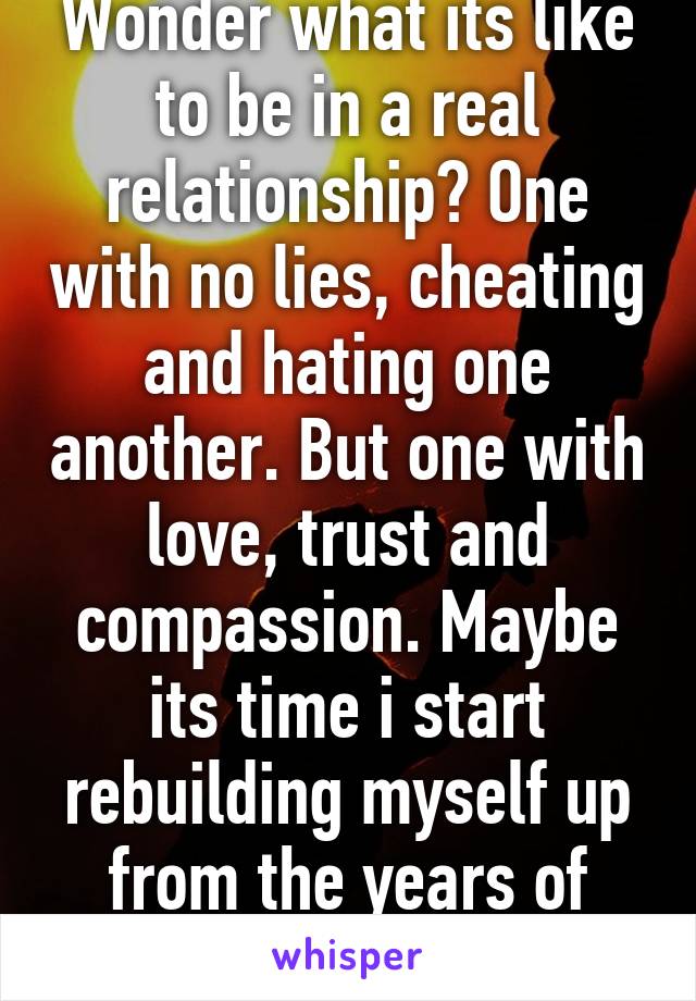 Wonder what its like to be in a real relationship? One with no lies, cheating and hating one another. But one with love, trust and compassion. Maybe its time i start rebuilding myself up from the years of being torn down!   