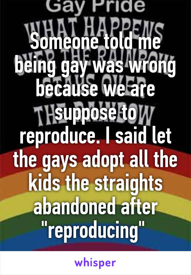 Someone told me being gay was wrong because we are suppose to reproduce. I said let the gays adopt all the kids the straights abandoned after "reproducing" 