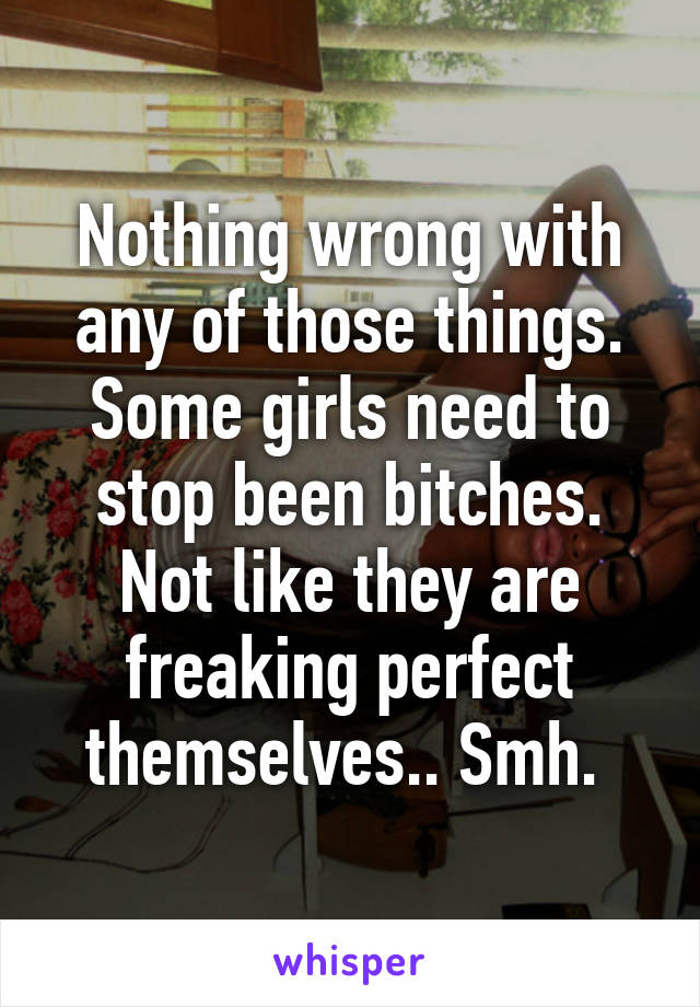 Nothing wrong with any of those things. Some girls need to stop been bitches. Not like they are freaking perfect themselves.. Smh. 