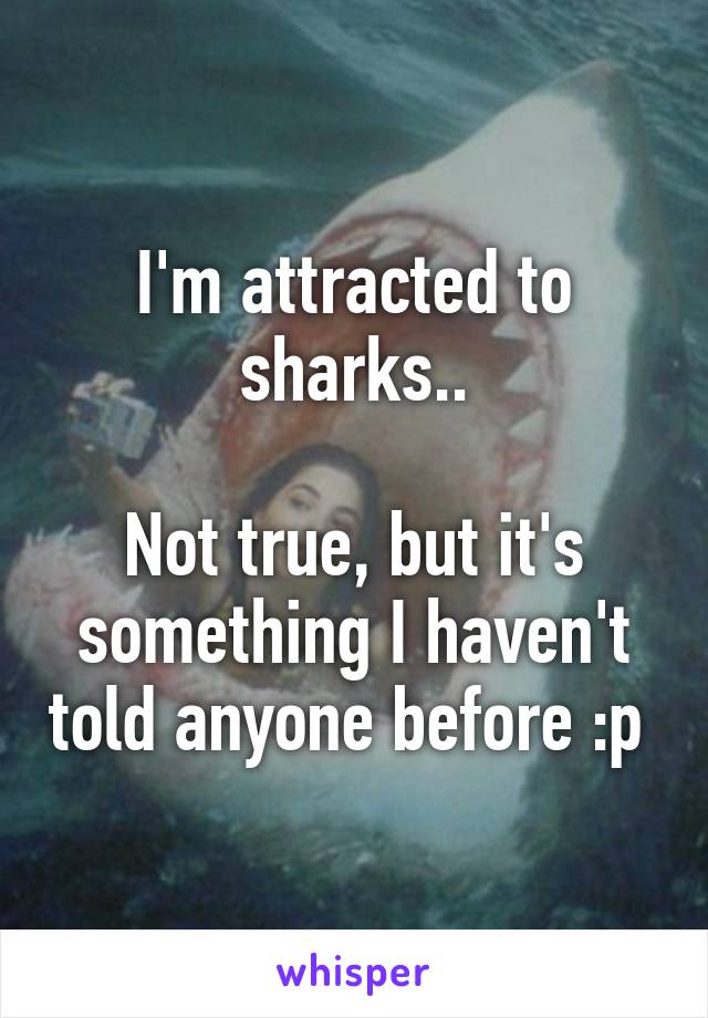 I'm attracted to sharks..

Not true, but it's something I haven't told anyone before :p 