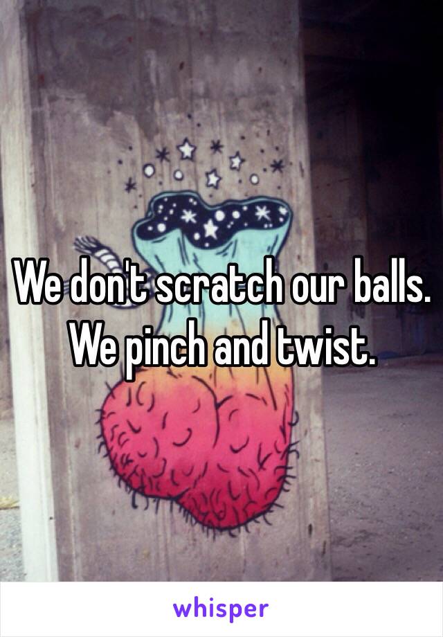 We don't scratch our balls.
We pinch and twist.