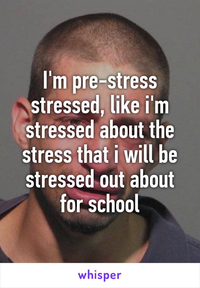 I'm pre-stress stressed, like i'm stressed about the stress that i will be stressed out about for school