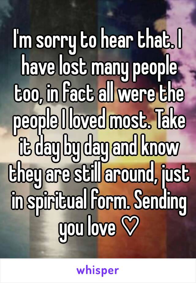 I'm sorry to hear that. I have lost many people too, in fact all were the people I loved most. Take it day by day and know they are still around, just in spiritual form. Sending you love ♡