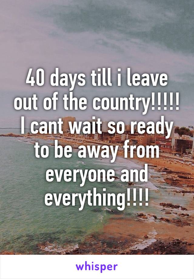 40 days till i leave out of the country!!!!! I cant wait so ready to be away from everyone and everything!!!!