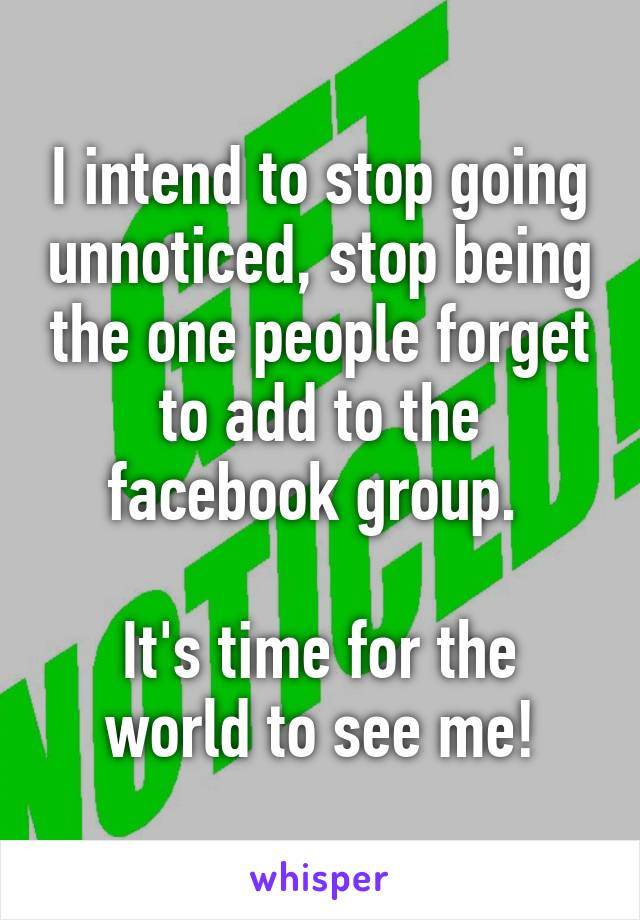 I intend to stop going unnoticed, stop being the one people forget to add to the facebook group. 

It's time for the world to see me!