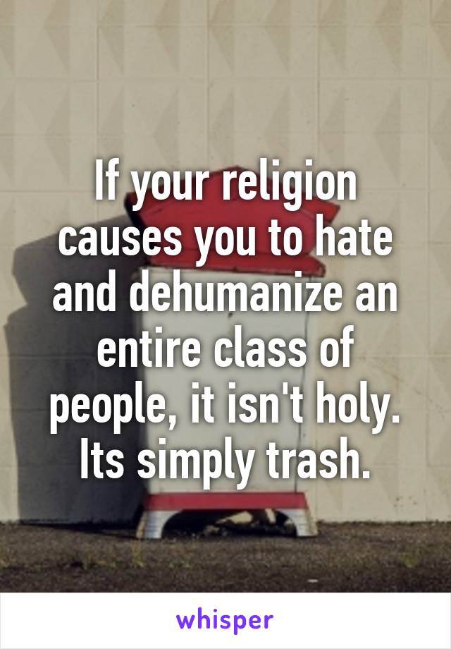 If your religion causes you to hate and dehumanize an entire class of people, it isn't holy. Its simply trash.