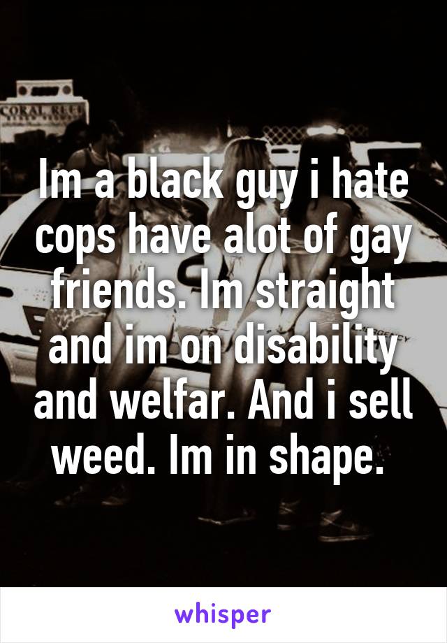 Im a black guy i hate cops have alot of gay friends. Im straight and im on disability and welfar. And i sell weed. Im in shape. 