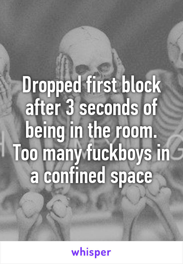 Dropped first block after 3 seconds of being in the room. Too many fuckboys in a confined space