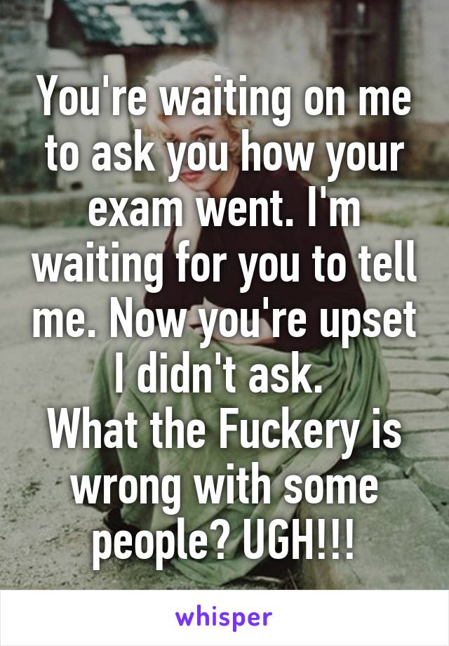 You're waiting on me to ask you how your exam went. I'm waiting for you to tell me. Now you're upset I didn't ask. 
What the Fuckery is wrong with some people? UGH!!!