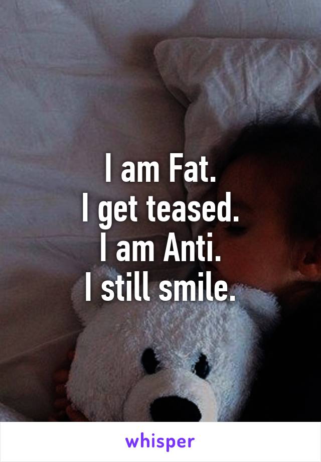 I am Fat.
I get teased.
I am Anti.
I still smile.