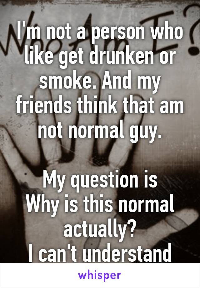 I'm not a person who like get drunken or smoke. And my friends think that am not normal guy.

My question is
Why is this normal actually?
I can't understand