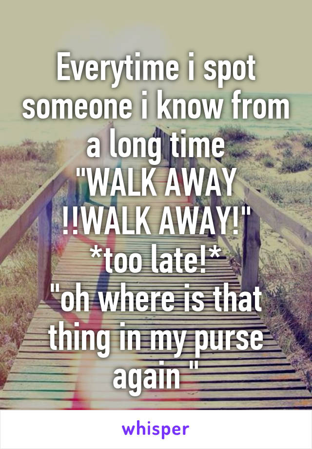 Everytime i spot someone i know from a long time
"WALK AWAY !!WALK AWAY!"
*too late!*
"oh where is that thing in my purse again "