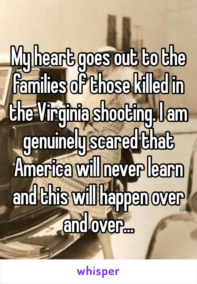 My heart goes out to the families of those killed in the Virginia shooting. I am genuinely scared that America will never learn and this will happen over and over...