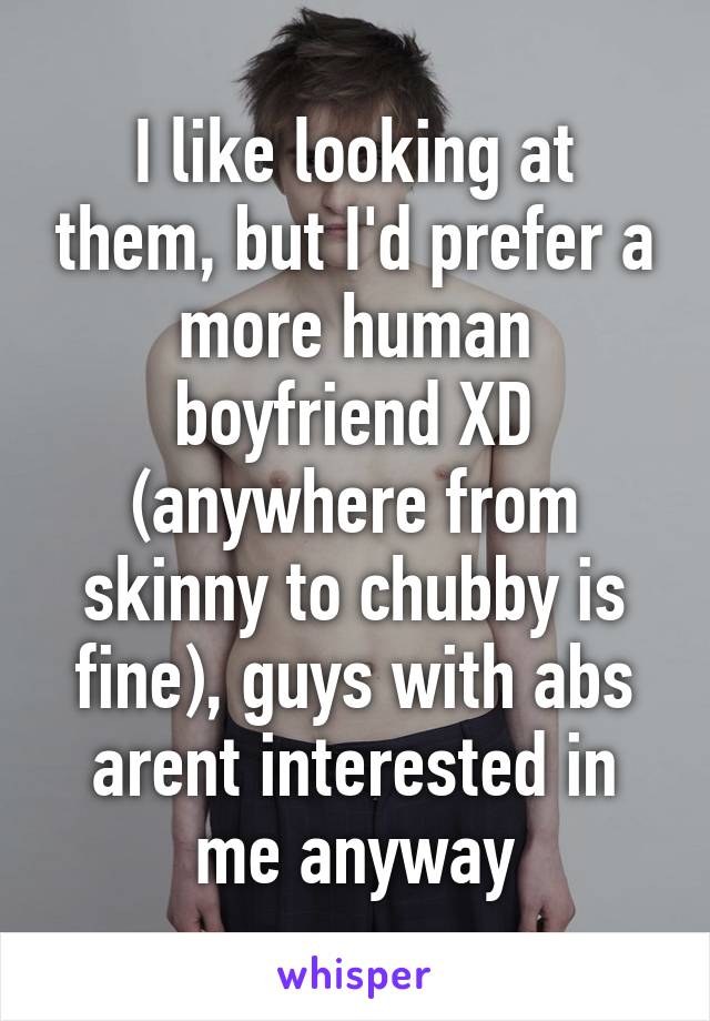 I like looking at them, but I'd prefer a more human boyfriend XD (anywhere from skinny to chubby is fine), guys with abs arent interested in me anyway