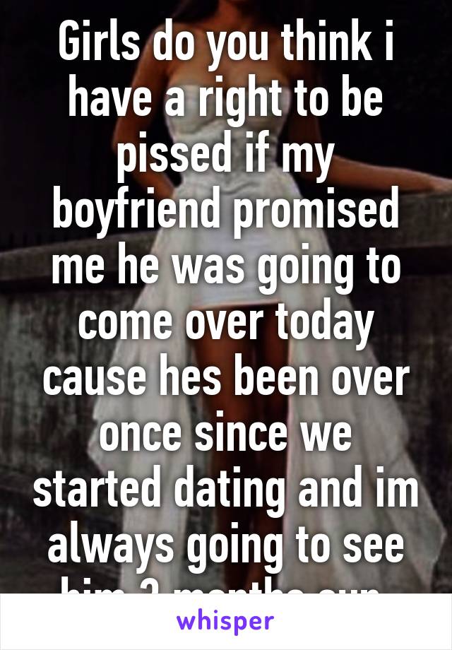 Girls do you think i have a right to be pissed if my boyfriend promised me he was going to come over today cause hes been over once since we started dating and im always going to see him 3 months sun.