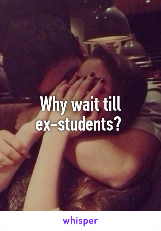 Why wait till ex-students? 