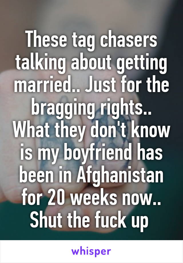 These tag chasers talking about getting married.. Just for the bragging rights.. What they don't know is my boyfriend has been in Afghanistan for 20 weeks now.. Shut the fuck up 