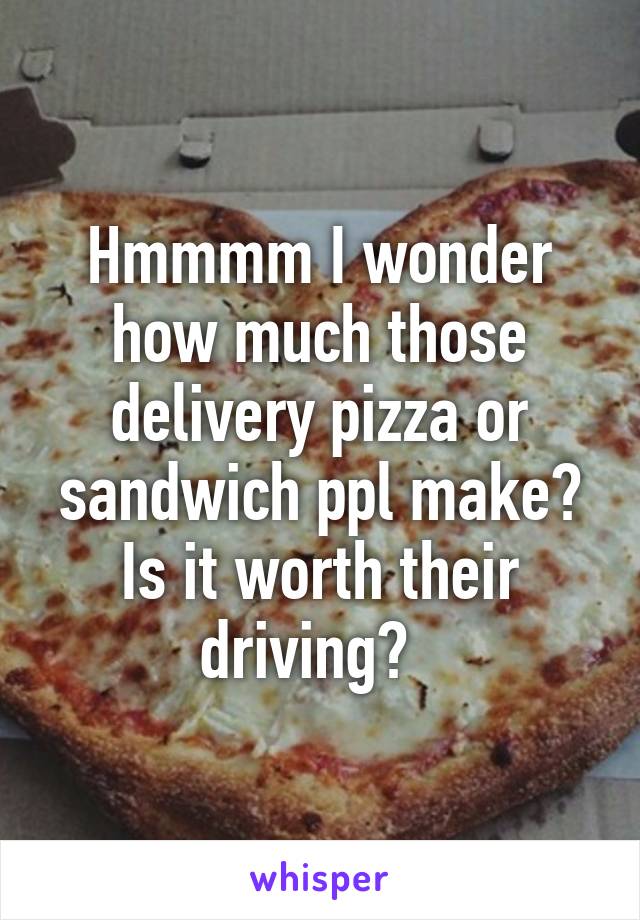 Hmmmm I wonder how much those delivery pizza or sandwich ppl make? Is it worth their driving?  