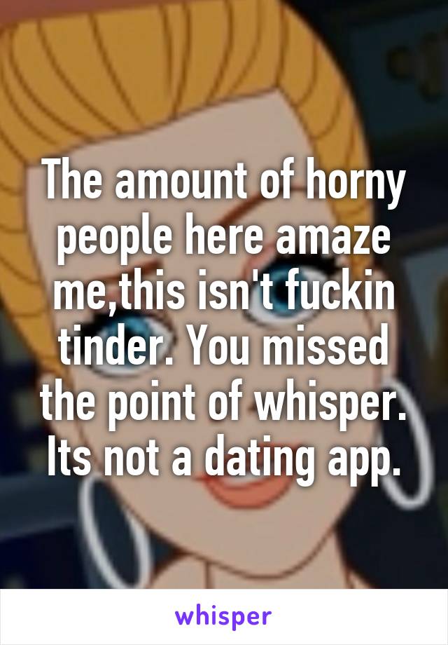 The amount of horny people here amaze me,this isn't fuckin tinder. You missed the point of whisper. Its not a dating app.