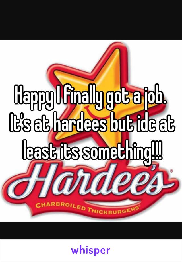 Happy I finally got a job. It's at hardees but idc at least its something!!!