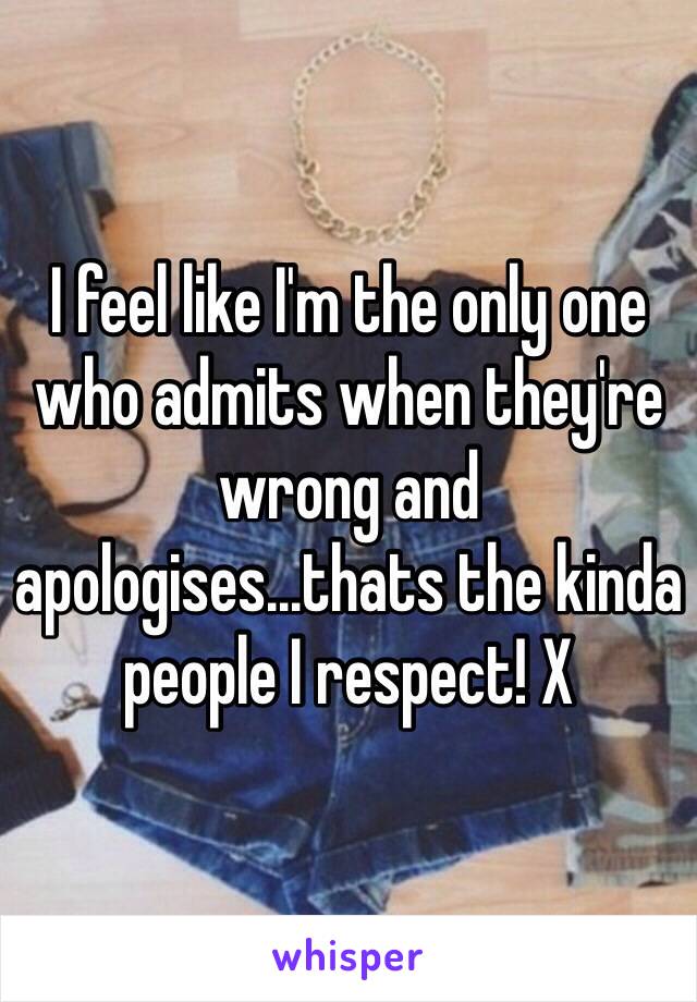 I feel like I'm the only one who admits when they're wrong and apologises...thats the kinda people I respect! X