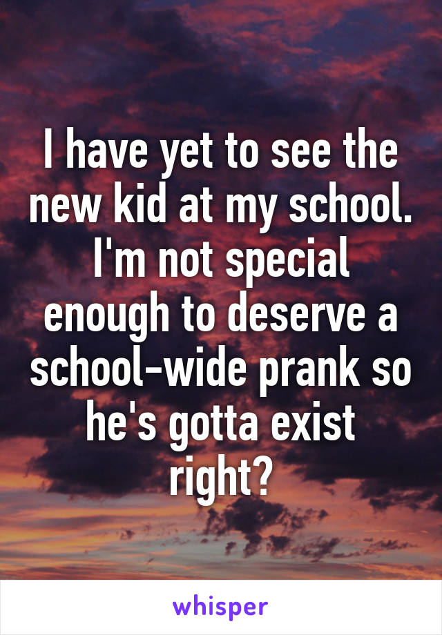 I have yet to see the new kid at my school. I'm not special enough to deserve a school-wide prank so he's gotta exist right?