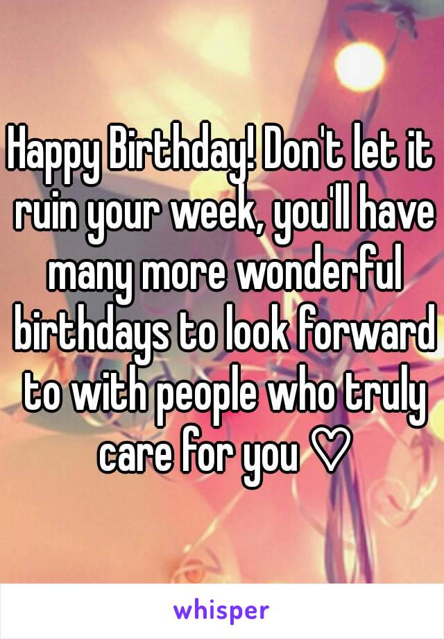 Happy Birthday! Don't let it ruin your week, you'll have many more wonderful birthdays to look forward to with people who truly care for you ♡