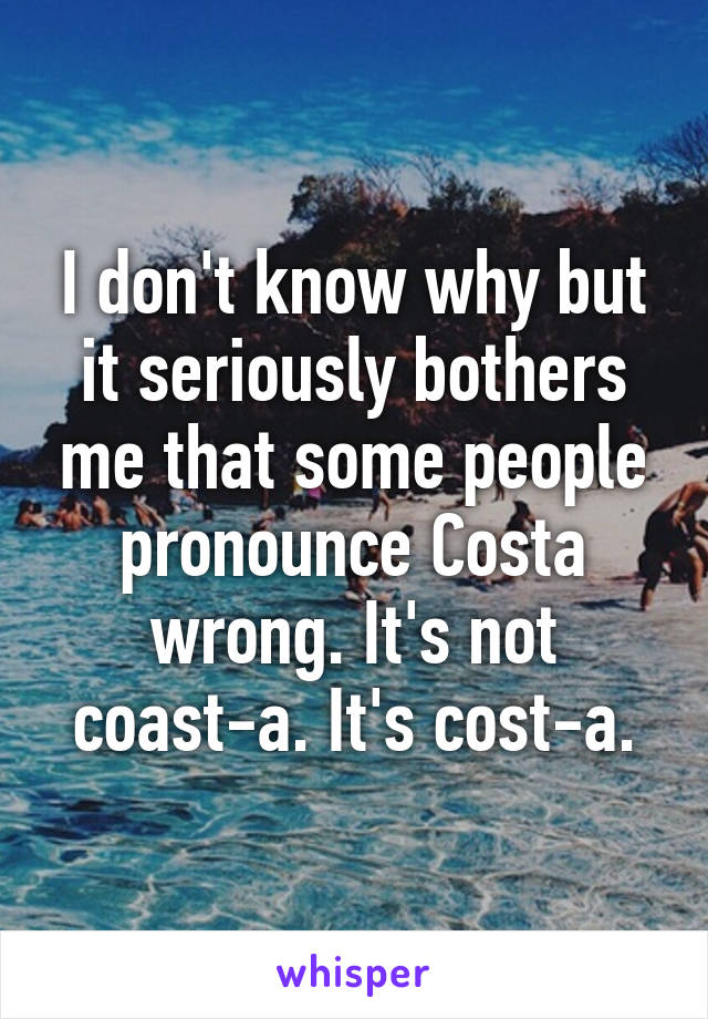 I don't know why but it seriously bothers me that some people pronounce Costa wrong. It's not coast-a. It's cost-a.