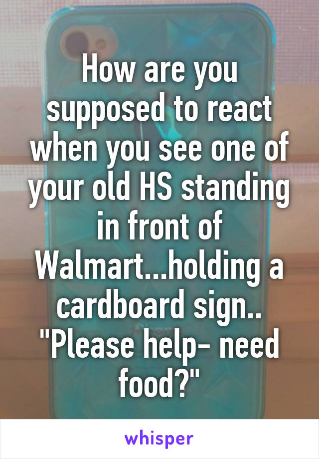 How are you supposed to react when you see one of your old HS standing in front of Walmart...holding a cardboard sign.. "Please help- need food?"