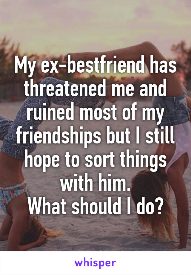 My ex-bestfriend has threatened me and ruined most of my friendships but I still hope to sort things with him.
What should I do?