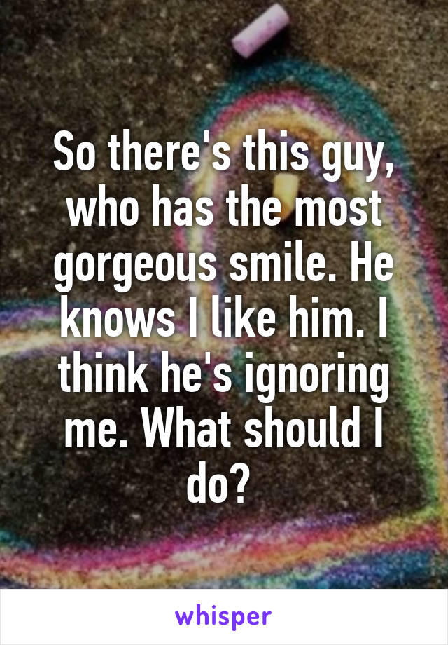 So there's this guy, who has the most gorgeous smile. He knows I like him. I think he's ignoring me. What should I do? 