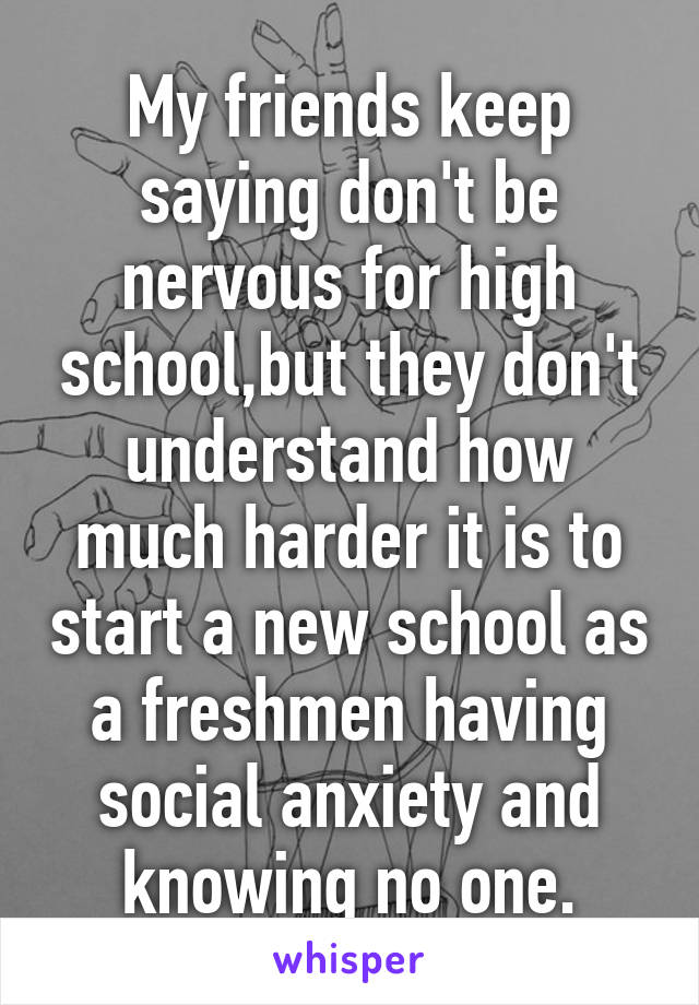 My friends keep saying don't be nervous for high school,but they don't understand how much harder it is to start a new school as a freshmen having social anxiety and knowing no one.