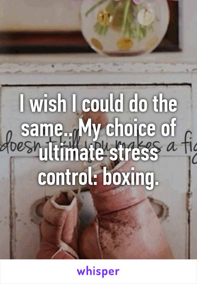 I wish I could do the same.. My choice of ultimate stress control: boxing.