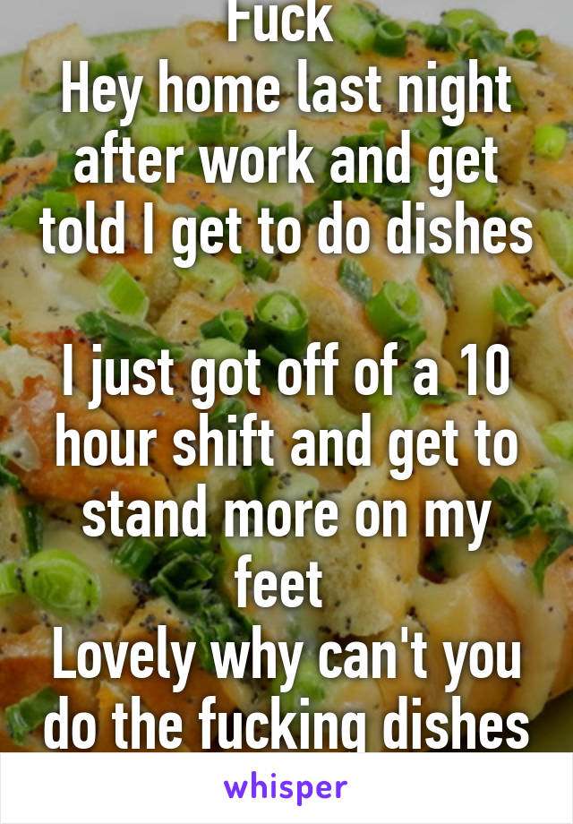 Fuck 
Hey home last night after work and get told I get to do dishes 
I just got off of a 10 hour shift and get to stand more on my feet 
Lovely why can't you do the fucking dishes 