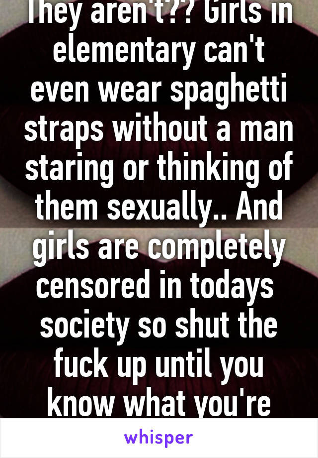 They aren't?? Girls in elementary can't even wear spaghetti straps without a man staring or thinking of them sexually.. And girls are completely censored in todays  society so shut the fuck up until you know what you're talking about  