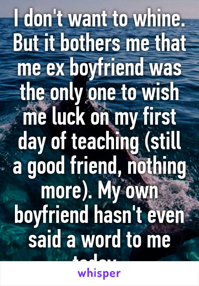 I don't want to whine. But it bothers me that me ex boyfriend was the only one to wish me luck on my first day of teaching (still a good friend, nothing more). My own boyfriend hasn't even said a word to me today. 