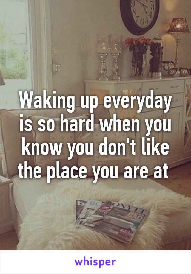 Waking up everyday is so hard when you know you don't like the place you are at 