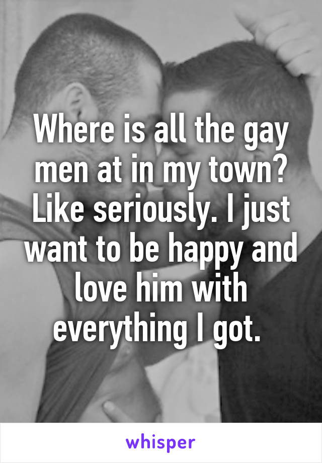 Where is all the gay men at in my town? Like seriously. I just want to be happy and love him with everything I got. 