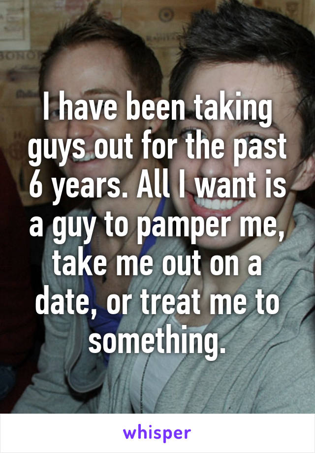 I have been taking guys out for the past 6 years. All I want is a guy to pamper me, take me out on a date, or treat me to something.