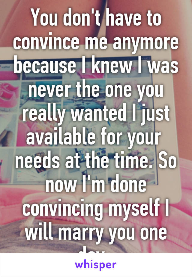 You don't have to convince me anymore because I knew I was never the one you really wanted I just available for your  needs at the time. So now I'm done convincing myself I will marry you one day..