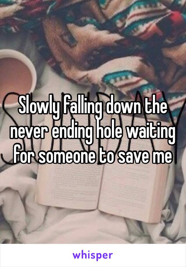 Slowly falling down the never ending hole waiting for someone to save me 